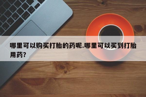打胎药私人店微信哪里可以购买打胎的药呢.哪里可以买到打胎用药？