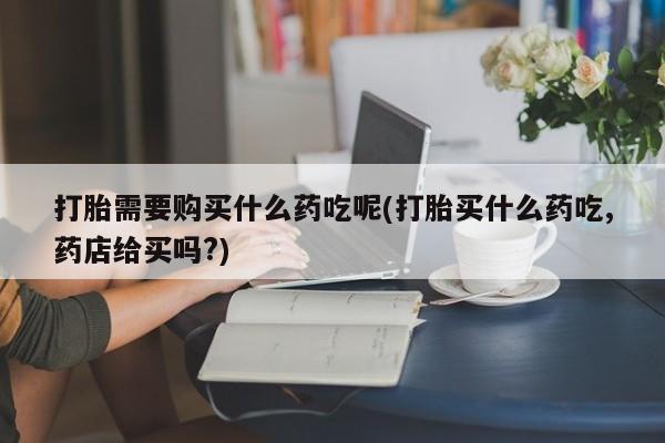 打胎药私人店微信打胎需要购买什么药吃呢(打胎买什么药吃,药店给买吗?)