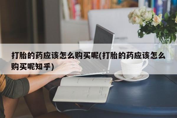 打胎药私人店微信打胎的药应该怎么购买呢(打胎的药应该怎么购买呢知乎)
